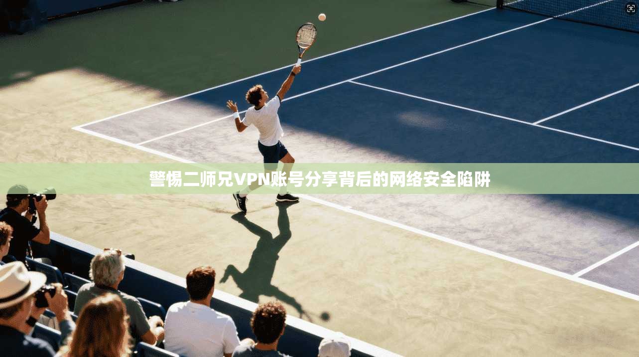 警惕二师兄VPN账号分享背后的网络安全陷阱