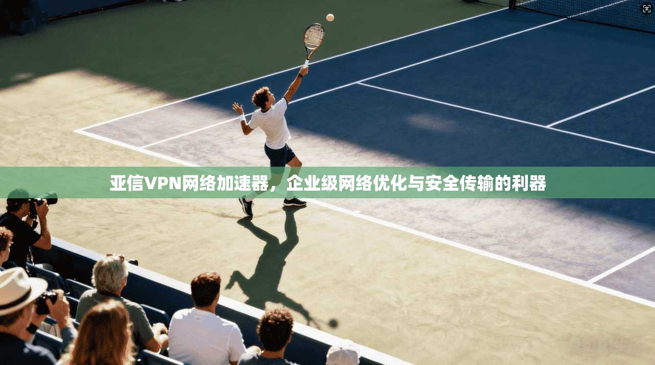 亚信VPN网络加速器，企业级网络优化与安全传输的利器