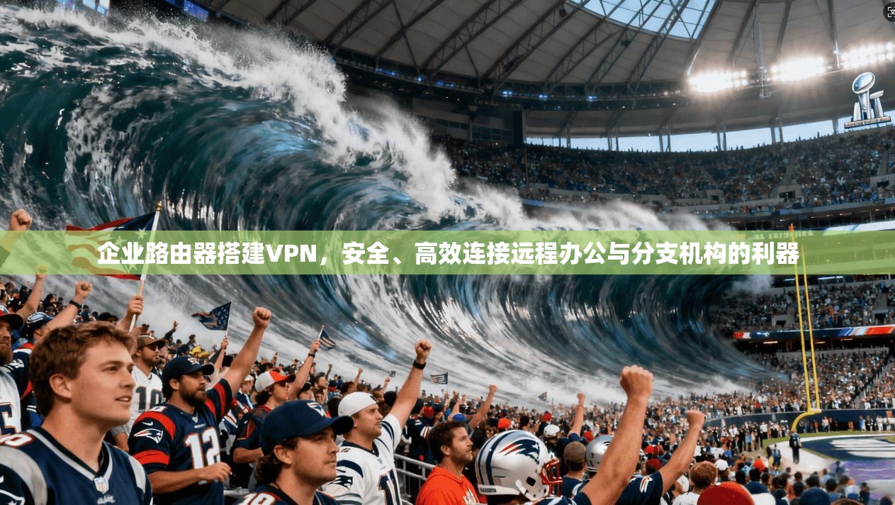 企业路由器搭建VPN，安全、高效连接远程办公与分支机构的利器