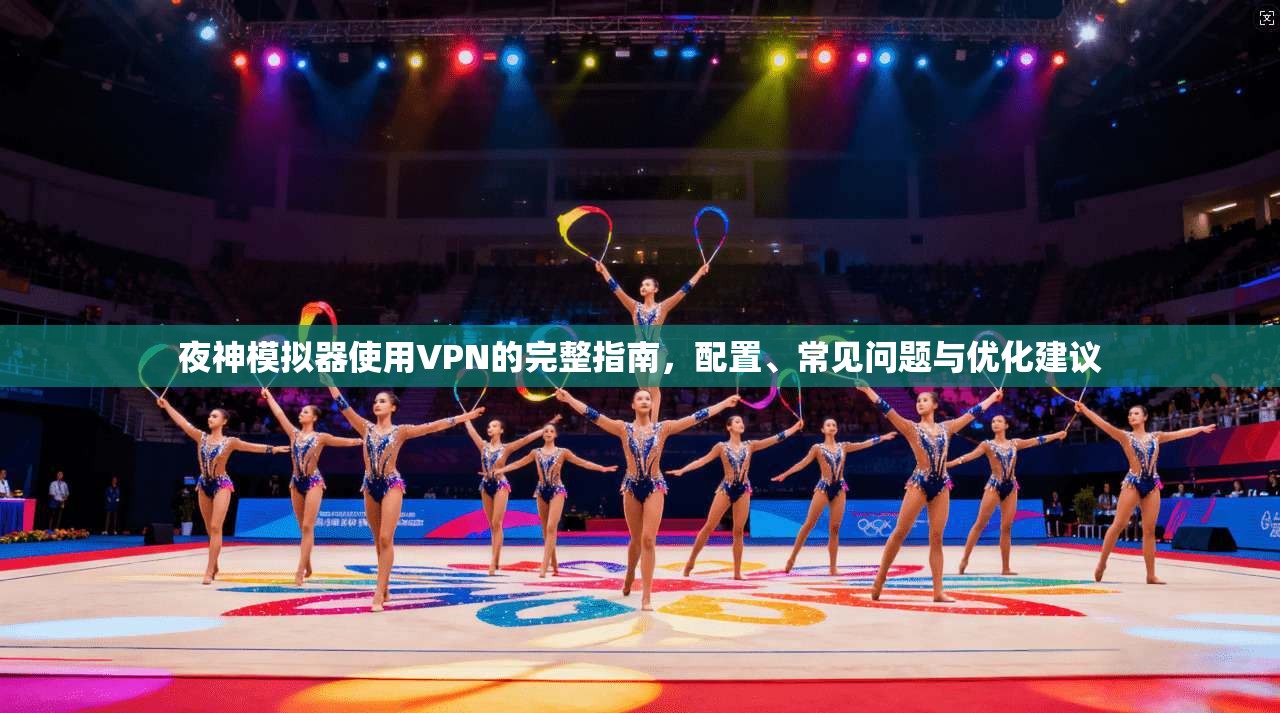 夜神模拟器使用VPN的完整指南，配置、常见问题与优化建议