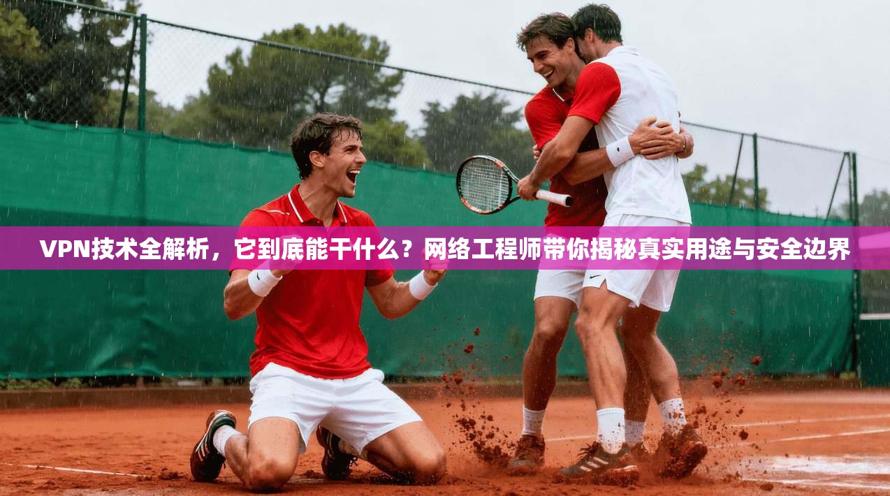 VPN技术全解析，它到底能干什么？网络工程师带你揭秘真实用途与安全边界