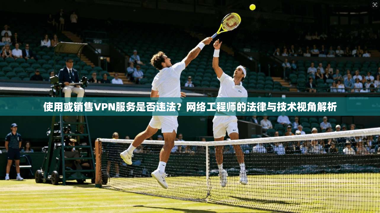 使用或销售VPN服务是否违法？网络工程师的法律与技术视角解析