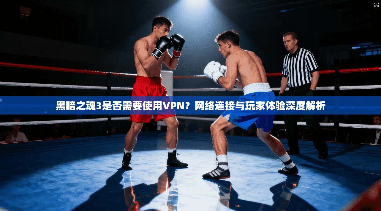 黑暗之魂3是否需要使用VPN？网络连接与玩家体验深度解析
