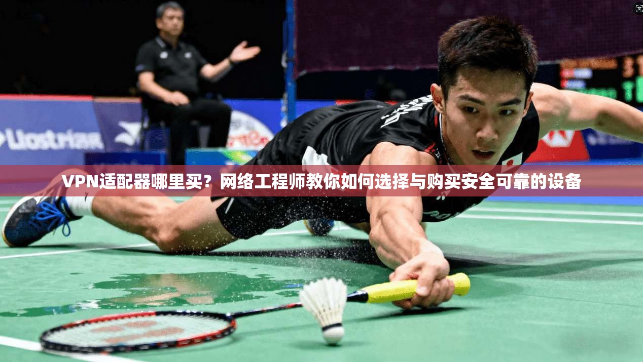 VPN适配器哪里买？网络工程师教你如何选择与购买安全可靠的设备