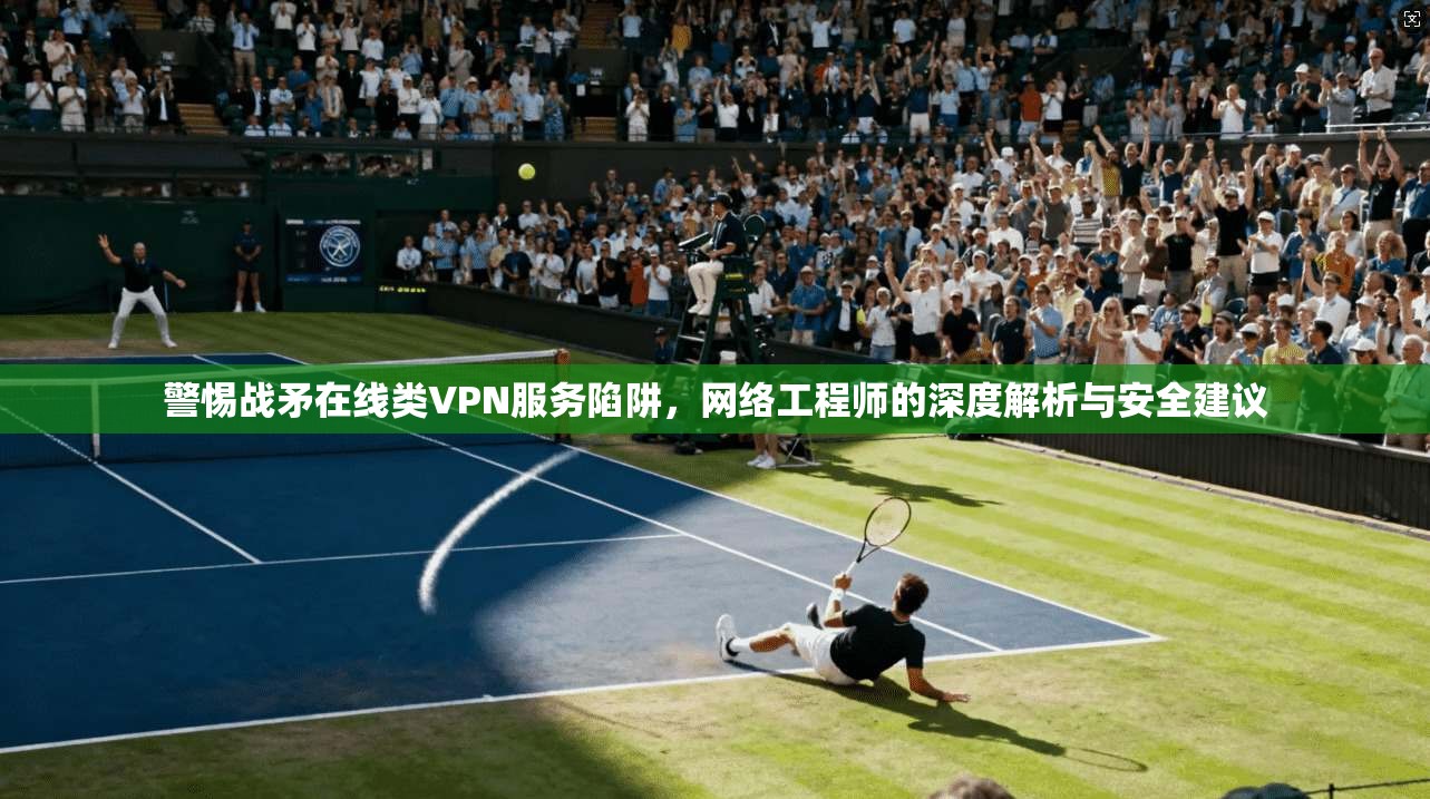警惕战矛在线类VPN服务陷阱，网络工程师的深度解析与安全建议