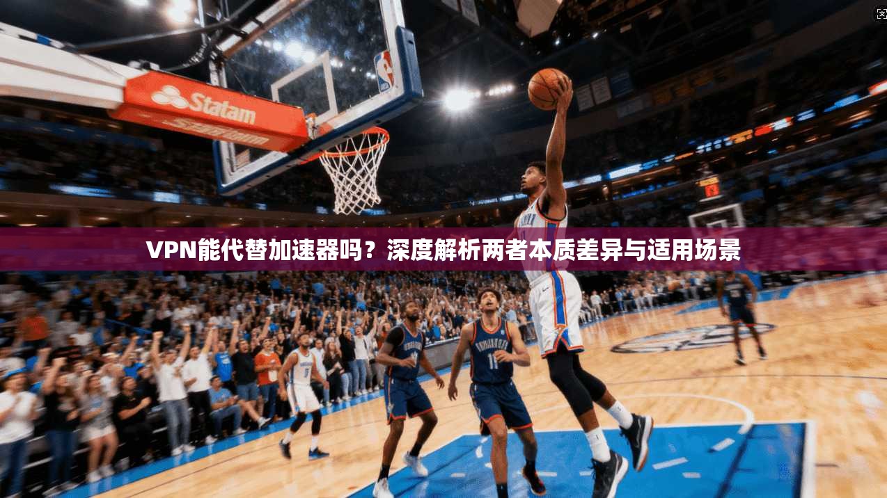 VPN能代替加速器吗？深度解析两者本质差异与适用场景