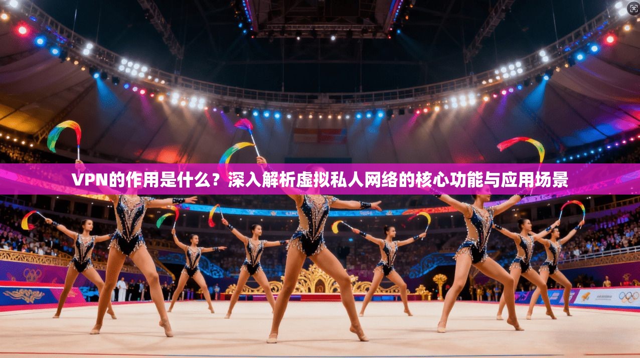 VPN的作用是什么？深入解析虚拟私人网络的核心功能与应用场景