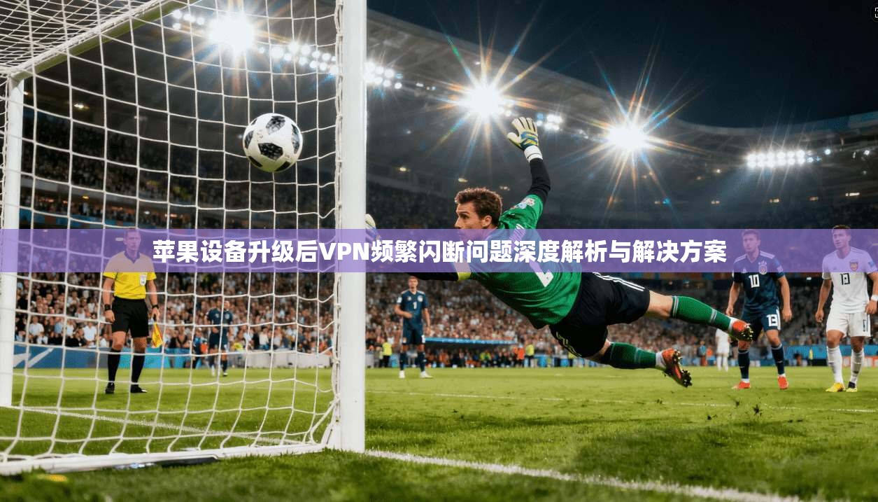 苹果设备升级后VPN频繁闪断问题深度解析与解决方案