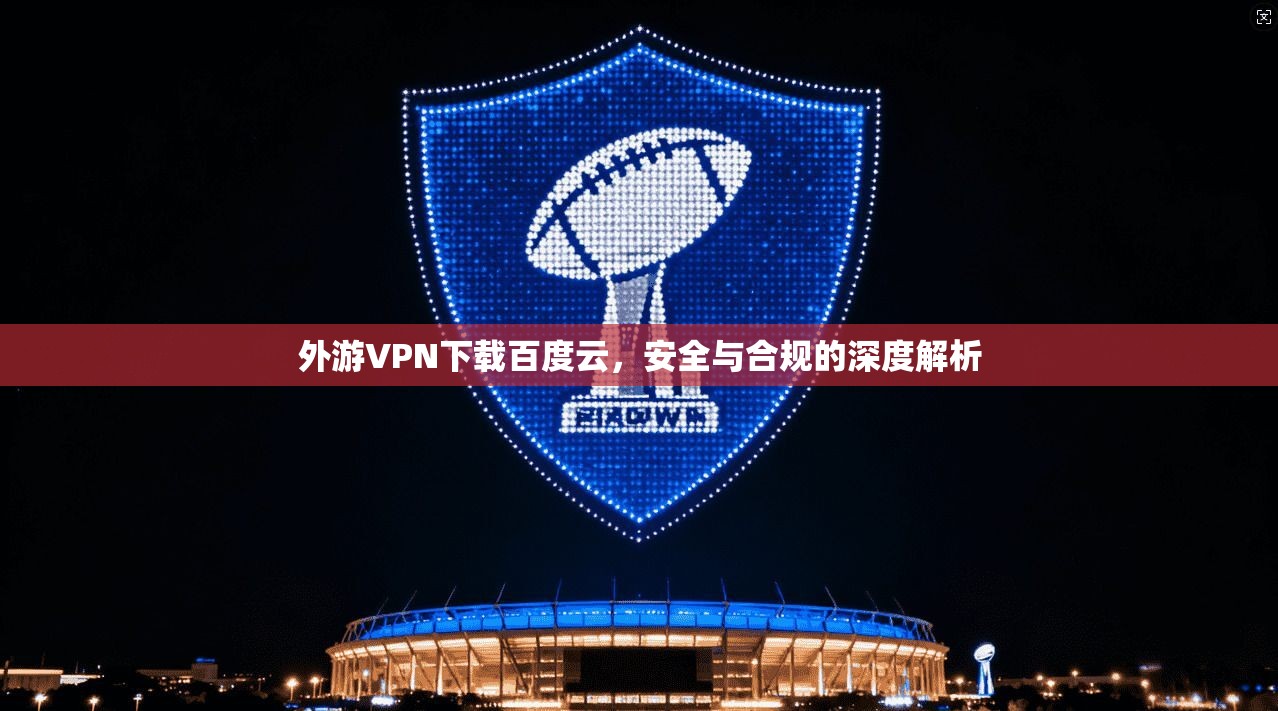 外游VPN下载百度云，安全与合规的深度解析