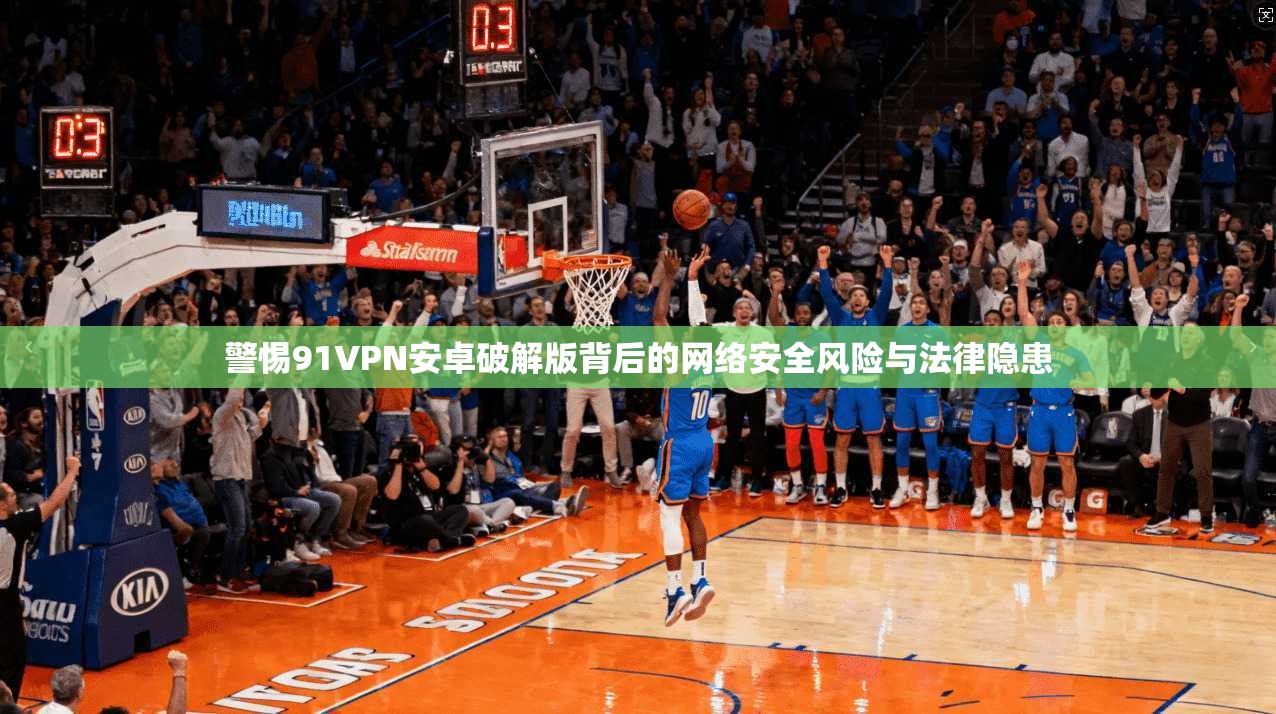 警惕91VPN安卓破解版背后的网络安全风险与法律隐患