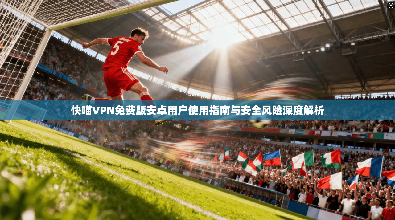 快喵VPN免费版安卓用户使用指南与安全风险深度解析