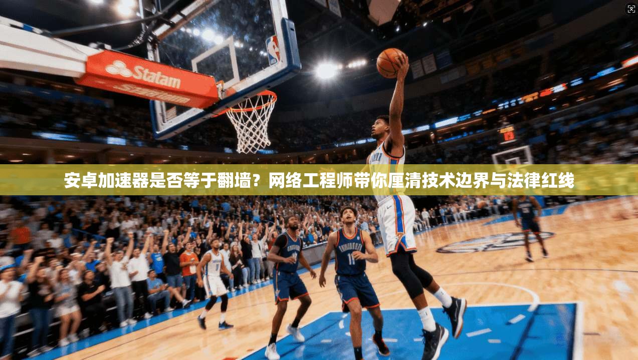 安卓加速器是否等于翻墙？网络工程师带你厘清技术边界与法律红线
