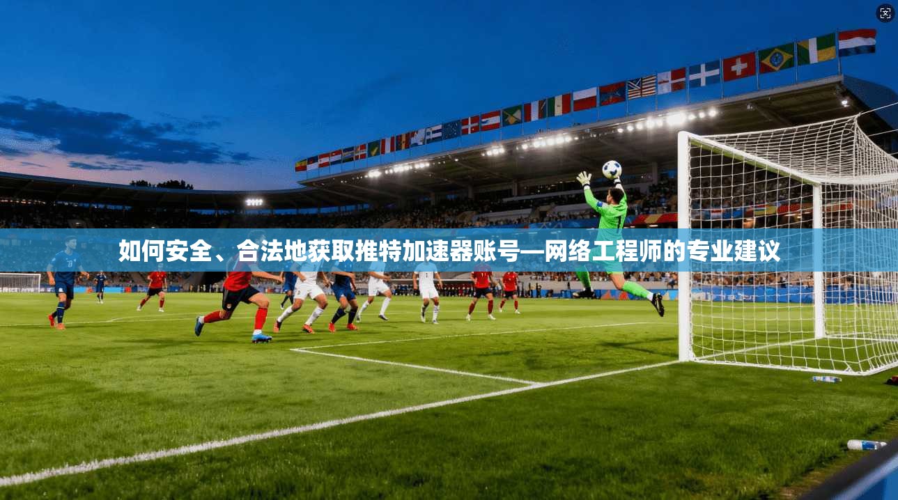 如何安全、合法地获取推特加速器账号—网络工程师的专业建议