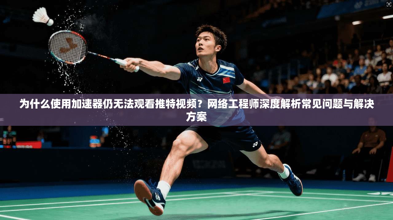 为什么使用加速器仍无法观看推特视频？网络工程师深度解析常见问题与解决方案