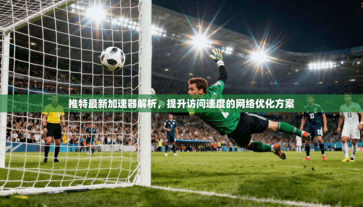 推特最新加速器解析，提升访问速度的网络优化方案