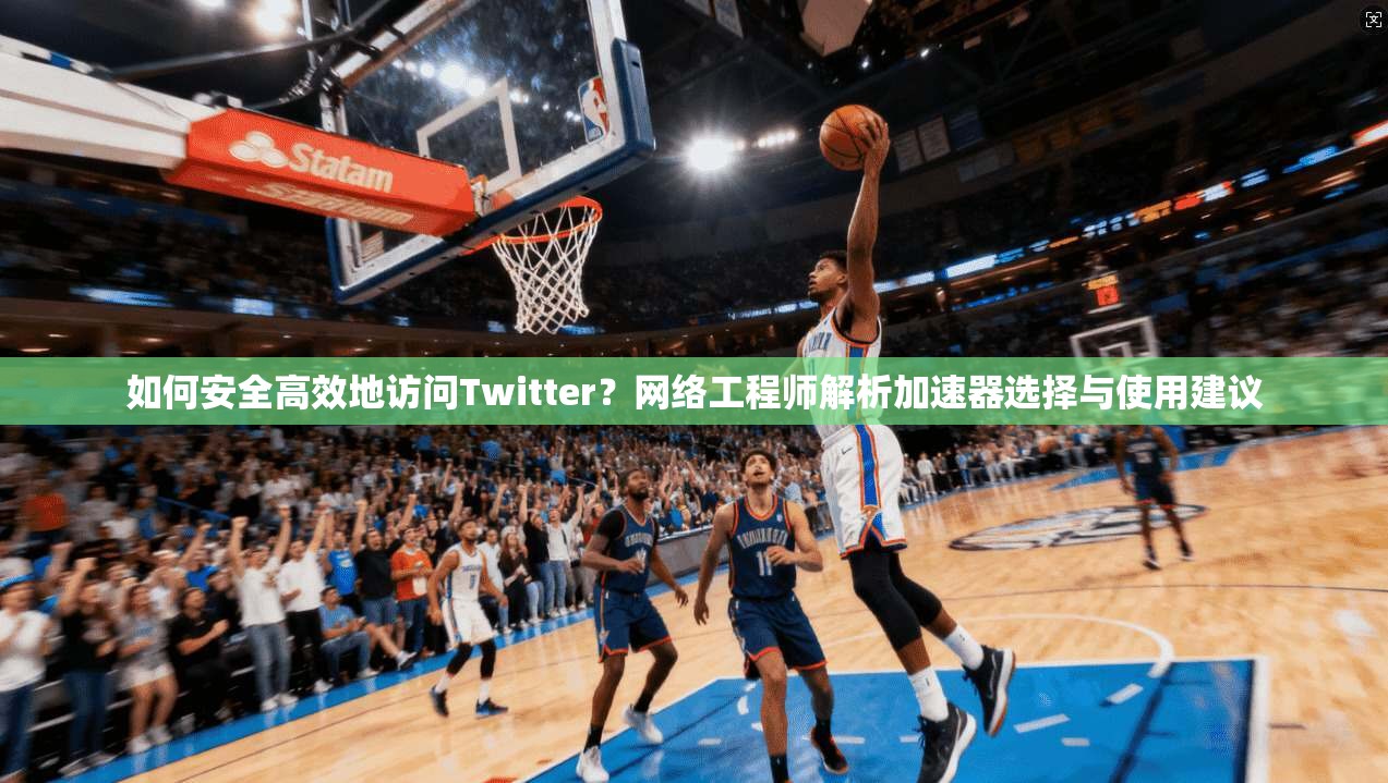 如何安全高效地访问Twitter？网络工程师解析加速器选择与使用建议