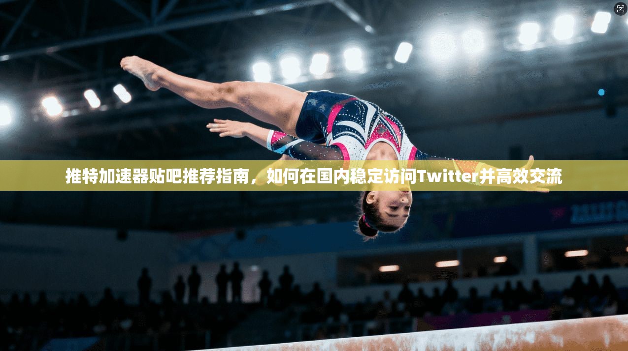 推特加速器贴吧推荐指南，如何在国内稳定访问Twitter并高效交流