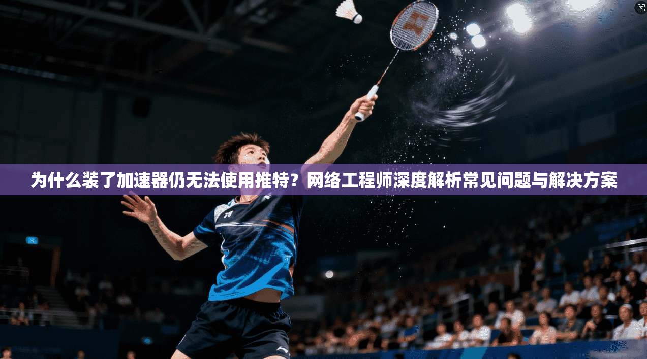 为什么装了加速器仍无法使用推特？网络工程师深度解析常见问题与解决方案
